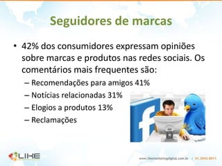 Seguidores de marcas
• 42% dos consumidores expressam opiniões
  sobre marcas e produtos nas redes sociais. Os
  comentários mais frequentes são:
  – Recomendações para amigos 41%
  – Notícias relacionadas 31%
  – Elogios a produtos 13%
  – Reclamações
 