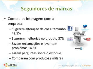 Seguidores de marcas
• Como eles interagem com a
  empresa:
  – Sugerem alteração de cor e tamanho
    42,5%
  – Sugerem melhorias no produto 37%
  – Fazem reclamações e levantam
    problemas 14,5%
  – Fazem perguntas sobre o estoque
  – Comparam com produtos similares
 