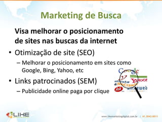 Marketing de Busca
  Visa melhorar o posicionamento
  de sites nas buscas da internet
• Otimização de site (SEO)
  – Melhorar o posicionamento em sites como
    Google, Bing, Yahoo, etc
• Links patrocinados (SEM)
  – Publicidade online paga por clique
 