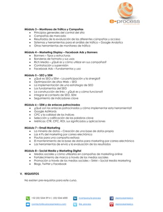 +52 (55) 5264 3914 | (55) 5264 6000 /company/e-process /eprocessmexico
contacto@e-processmexico.com @e_process /eprocessmexico
Módulo 3 – Monitoreo de Tráfico y Campañas
 Principios generales del control del sitio
 Campañas de marcado
 Resultados de la evaluación de las diferentes campañas y acceso
 Sistemas y herramientas para el análisis de tráfico – Google Analytics
 Otras herramientas de monitoreo de tráfico
Módulo 4 – Marketing Display – Facebook Ads y Banners
 Banners – Tipos y estructuras
 Banderas de formato y sus usos
 Rich Media – ¿Qué es y cómo utilizar en sus campañas?
 Contratación y supervisión
 Facebook Ads – Fundamentos y uso
Módulo 5 – SEO y SEM
 ¿Qué es SEO y SEM – La participación y la sinergia?
 Optimización de sitios Web – SEO
 La implementación de una estrategia de SEO
 Los fundamentos del SEO
 La construcción de links – ¿Qué es y cómo funciona?
 Integrar el contexto de SEO, SEM
 Seguimiento de indicadores clave
Módulo 6 – SEM y de enlaces patrocinados
 ¿Qué son los enlaces patrocinados y cómo implementar esta herramienta?
 Google AdWords
 CPC y la calidad de los índices
 Selección y calificación de las palabras clave
 Métricas: CTR, CPC, ROI, sus significados y aplicaciones
Módulo 7 – Email Marketing
 La minería de datos – Creación de una base de datos propia
 Las 4 Ps del marketing por correo electrónico
 Pautas para una campaña exitosa
 El mantenimiento de la base de datos para marketing por correo electrónico
 Las herramientas de envío y la evaluación de los resultados
Módulo 8 – Social Media y Marketing Digital
 Medios sociales y cómo utilizarlos en campañas de marketing online
 Fortalecimiento de marca a través de los medios sociales
 Promoción a través de los medios sociales – SMM – Social Media Marketing
 Blogs, Twitter y Facebook
V. REQUISITOS
No existen pre-requisitos para este curso.
 