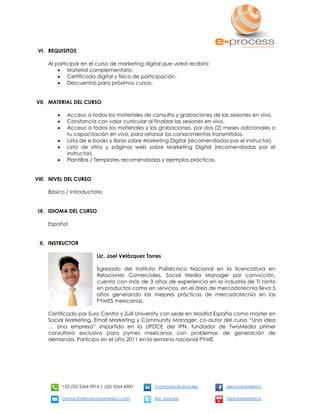 +52 (55) 5264 3914 | (55) 5264 6000 /company/e-process /eprocessmexico
contacto@e-processmexico.com @e_process /eprocessmexico
VI. REQUISITOS
Al participar en el curso de marketing digital que usted recibirá:
 Material complementario.
 Certificado digital y físico de participación.
 Descuentos para próximos cursos.
VII. MATERIAL DEL CURSO
 Acceso a todos los materiales de consulta y grabaciones de las sesiones en vivo.
 Constancia con valor curricular al finalizar las sesiones en vivo.
 Acceso a todos los materiales y las grabaciones, por dos (2) meses adicionales a
tu capacitación en vivo, para reforzar los conocimientos transmitidos.
 Lista de e-books y libros sobre Marketing Digital (recomendados por el instructor).
 Lista de sitios y páginas web sobre Marketing Digital (recomendadas por el
instructor).
 Plantillas / Templates recomendadas y ejemplos prácticos.
VIII. NIVEL DEL CURSO
Básico / Introductorio
IX. IDIOMA DEL CURSO
Español
X. INSTRUCTOR
Lic. Joel Velázquez Torres
Egresado del Instituto Politécnico Nacional en la licenciatura en
Relaciones Comerciales, Social Media Manager por convicción,
cuenta con más de 3 años de experiencia en la industria de TI tanto
en productos como en servicios, en el área de mercadotecnia lleva 5
años generando las mejores prácticas de mercadotecnia en las
PYMES mexicanas.
Certificado por Euro Centro y Zuili University con sede en Madrid España como master en
Social Marketing, Email Marketing y Community Manager, co-autor del curso “Una idea
… Una empresa” impartido en la UPDCE del IPN, fundador de TwrsMedia primer
consultora exclusiva para pymes mexicanas con problemas de generación de
demanda. Participo en el año 2011 en la semana nacional PYME.
 