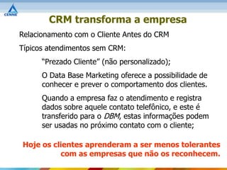 CRM transforma a empresa
Relacionamento com o Cliente Antes do CRM
Típicos atendimentos sem CRM:
      “Prezado Cliente” (não personalizado);
      O Data Base Marketing oferece a possibilidade de
      conhecer e prever o comportamento dos clientes.
      Quando a empresa faz o atendimento e registra
      dados sobre aquele contato telefônico, e este é
      transferido para o DBM, estas informações podem
      ser usadas no próximo contato com o cliente;

Hoje os clientes aprenderam a ser menos tolerantes
          com as empresas que não os reconhecem.
 