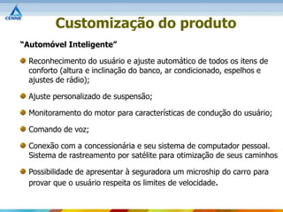 Customização do produto
“Automóvel Inteligente”

  Reconhecimento do usuário e ajuste automático de todos os itens de
  conforto (altura e inclinação do banco, ar condicionado, espelhos e
  ajustes de rádio);

  Ajuste personalizado de suspensão;

  Monitoramento do motor para características de condução do usuário;

  Comando de voz;

  Conexão com a concessionária e seu sistema de computador pessoal.
  Sistema de rastreamento por satélite para otimização de seus caminhos

  Possibilidade de apresentar à seguradora um microship do carro para
  provar que o usuário respeita os limites de velocidade.
 