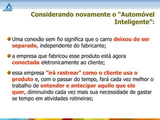 Considerando novamente o “Automóvel
                               Inteligente”:

Uma conexão sem fio significa que o carro deixou de ser
separado, independente do fabricante;
a empresa que fabricou esse produto está agora
conectada eletronicamente ao cliente;
essa empresa “irá rastrear” como o cliente usa o
produto e, com o passar do tempo, fará cada vez melhor o
trabalho de entender e antecipar aquilo que ele
quer, diminuindo cada vez mais sua necessidade de gastar
se tempo em atividades rotineiras;
 