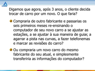 Digamos que agora, após 3 anos, o cliente decida
trocar de carro por um novo. O que faria?

  Compraria de outro fabricante e passarias os
  seis primeiros meses re-ensinando o
  computador de seu novo carro a se ajustar as
  estações, a se ajustar à sua maneira de guiar, a
  agarrar a pista nas curvas, a fazer telefonemas
  e marcar as revisões do carro?
  Ou compraria um novo carro do mesmo
  fabricante do seu atual, e simplesmente
  transferiria as informações do computador?
 