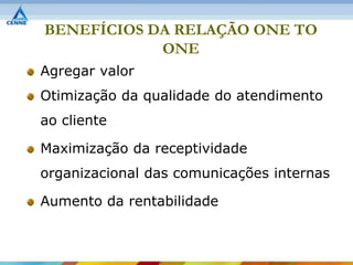 BENEFÍCIOS DA RELAÇÃO ONE TO
            ONE
Agregar valor
Otimização da qualidade do atendimento
ao cliente

Maximização da receptividade
organizacional das comunicações internas

Aumento da rentabilidade
 