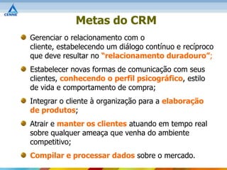 Metas do CRM
Gerenciar o relacionamento com o
cliente, estabelecendo um diálogo contínuo e recíproco
que deve resultar no “relacionamento duradouro”;
Estabelecer novas formas de comunicação com seus
clientes, conhecendo o perfil psicográfico, estilo
de vida e comportamento de compra;
Integrar o cliente à organização para a elaboração
de produtos;
Atrair e manter os clientes atuando em tempo real
sobre qualquer ameaça que venha do ambiente
competitivo;
Compilar e processar dados sobre o mercado.
 