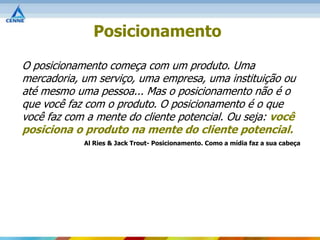 Posicionamento

O posicionamento começa com um produto. Uma
mercadoria, um serviço, uma empresa, uma instituição ou
até mesmo uma pessoa... Mas o posicionamento não é o
que você faz com o produto. O posicionamento é o que
você faz com a mente do cliente potencial. Ou seja: você
posiciona o produto na mente do cliente potencial.
            Al Ries & Jack Trout- Posicionamento. Como a mídia faz a sua cabeça
 