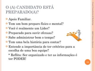 Couri Consultoria & Marketing
O (A) CANDIDATO ESTÁ
PREPARADO(A)?
 Apoio Familiar.
 Tem um bom preparo físico e mental?

 Você é realmente um Líder?

 Preparado para ouvir ofensas?




                                                          MKT Político Eleitoral
 Sabe administrar bem o tempo?

 Tem uma bela história para contar?

 Entende a importância de ter critérios para a
  escolha de uma boa equipe?
  * Reflita: Ser organizado e ter as informações é
  ter PODER!
                                                     12
 