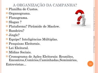 A ORGANIZAÇÃO DA CAMPANHA?
  Planilha de Custos.




                                                    Couri Consultoria & Marketing

 Organograma.
 Fluxograma.
 Slogan ?
 Plataforma? Pirâmide de Maslow.
 Bandeira?
 Jingle?




                                                   MKT Político Eleitoral
 Equipe? Inteligências Múltiplas.
 Pesquisas Eleitorais.
 Lei Eleitoral.
 Mídias Sociais.
 Cronograma de Ações Eleitorais: Reuniões,
  Encontros,Comícios,Caminhadas,Seminários,
Entrevistas...                                13
 