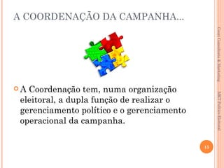 A COORDENAÇÃO DA CAMPANHA...




                                                 Couri Consultoria & Marketing
A Coordenação tem, numa organização




                                                  MKT Político Eleitoral
 eleitoral, a dupla função de realizar o
 gerenciamento político e o gerenciamento
 operacional da campanha.

                                            15
 