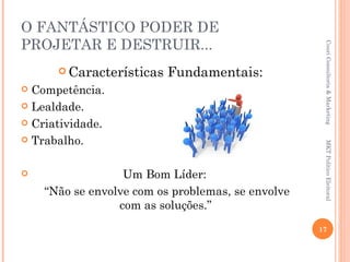 O FANTÁSTICO PODER DE
PROJETAR E DESTRUIR...




                                                    Couri Consultoria & Marketing
       Características   Fundamentais:
 Competência.
 Lealdade.

 Criatividade.

 Trabalho.




                                                    MKT Político Eleitoral
                 Um Bom Líder:
    “Não se envolve com os problemas, se envolve
                 com as soluções.”
                                                   17
 