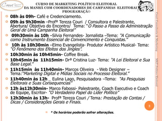CURSO DE MARKETING POLÍTICO ELEITORAL
     CAFÉ DA MANHÃ COM COORDENADORES DE CAMPANHAS ELEITORAIS
                           PROGRAMAÇÃO




                                                                              Couri Consultoria & Marketing
   08h às 09h- Café e Credenciamento.
   09h às 9h30min –Profª Tereza Couri / Consultora e Palestrante,
    Abertura/ Objetivo do Encontro/ Tema: “O Passo a Passo da Administração
    Geral de Uma Campanha Eleitoral”
    09h30min às 10h –Silvia Fernandes- Jornalista –Tema: “A Comunicação
    como Instrumento Essencial de Convencimento e Conquistas.”
    10h às 10h30min –Elmo Evangelista- Produtor Artístico Musical- Tema:
    “O Fenômeno dos Efeitos dos Jingles”.
   10h30min às 10h45min- Coffee Break.
   10h45min às 11h15min- Drª Cristina Luz- Tema: “A Lei Eleitoral e Sua




                                                                              MKT Político Eleitoral
    Base Legal.”
   11h15min às 11h40min- Marcos Oliveira - Web Designer –
    Tema:“Marketing Digital e Mídias Sociais no Processo Eleitoral.”
   11h40min às 12h _ Eulina Lago, Pesquisadora –Tema: “As Pesquisas
    Eleitorais e Suas Consequencias”
   12h às12h30min- Marco Fabossi- Palestrante, Coach Executivo e Coach
    de Equipe, Escritor- “O Verdadeiro Papel do Líder Político”
   12h30min às 13h- Profª Tereza Couri / Tema: Prestação de Contas /
    Dicas / Considerações Gerais e Finais.
                                                                         2
                        * Os horários poderão sofrer alterações.
 