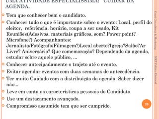UMA ATIVIDADE ESPECIALÍSSIMA: CUIDAR DA
    AGENDA.




                                                                        Couri Consultoria & Marketing
   Tem que conhecer bem o candidato.
   Conhecer tudo o que é importante sobre o evento: Local, perfil do
    eleitor, referência, horário, roupa a ser usado, Kit
    Reuniões(Adesivos, materiais gráficos, som? Power point?
    Microfone?) Acompanhantes:
    Jornalista/Fotógrafo/Filmagem?)Local aberto?Igreja?Salão?Ar
    Livre? Aniversário? Que comemoração? Dependendo da agenda,
    estudar sobre aquele público, ...




                                                                         MKT Político Eleitoral
   Conhecer antecipadamente o trajeto até o evento.
   Evitar agendar eventos com duas semanas de antecedência.
   Ter muito Cuidado com a distribuição da agenda. Saber dizer
    não...
   Leve em conta as características pessoais do Candidato.
   Use um destacamento avançado.
                                                                  20
   Compromisso assumido tem que ser cumprido.
 