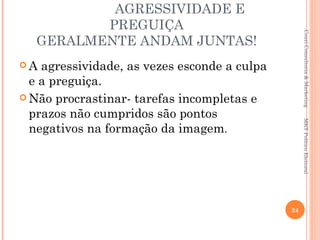 AGRESSIVIDADE E
         PREGUIÇA




                                                    Couri Consultoria & Marketing
  GERALMENTE ANDAM JUNTAS!
A  agressividade, as vezes esconde a culpa
  e a preguiça.
 Não procrastinar- tarefas incompletas e
  prazos não cumpridos são pontos




                                                   MKT Político Eleitoral
  negativos na formação da imagem.




                                              24
 