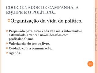 COORDENADOR DE CAMPANHA, A




                                                         Couri Consultoria & Marketing
EQUIPE E O POLÍTICO...
Organização          da vida do político.
 Prepará-lo para estar cada vez mais informado e
  estimulado a vencer novos desafios com




                                                          MKT Político Eleitoral
  profissionalismo.
 Valorização do tempo livre.

 Cuidado com a comunicação.

 Agenda.



                                                    26
 