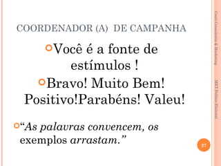 Couri Consultoria & Marketing
COORDENADOR (A) DE CAMPANHA

       Você
           é a fonte de
         estímulos !
   Bravo! Muito Bem!




                                    MKT Político Eleitoral
 Positivo!Parabéns! Valeu!
“Aspalavras convencem, os
 exemplos arrastam.”          27
 