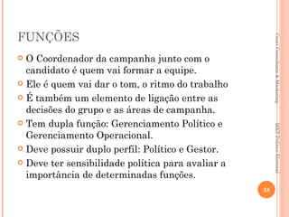 FUNÇÕES




                                                        Couri Consultoria & Marketing
 O Coordenador da campanha junto com o
  candidato é quem vai formar a equipe.
 Ele é quem vai dar o tom, o ritmo do trabalho

 É também um elemento de ligação entre as
  decisões do grupo e as áreas de campanha.
 Tem dupla função: Gerenciamento Político e




                                                        MKT Político Eleitoral
  Gerenciamento Operacional.
 Deve possuir duplo perfil: Político e Gestor.

 Deve ter sensibilidade política para avaliar a
  importância de determinadas funções.
                                                   28
 