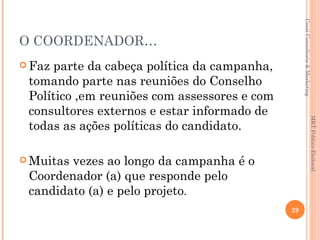 Couri Consultoria & Marketing
O COORDENADOR…
 Fazparte da cabeça política da campanha,
 tomando parte nas reuniões do Conselho
 Político ,em reuniões com assessores e com
 consultores externos e estar informado de




                                                                             MKT Político Eleitoral
 todas as ações políticas do candidato.

 Muitasvezes ao longo da campanha é o
 Coordenador (a) que responde pelo
 candidato (a) e pelo projeto.
                                              29
 