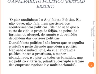 O ANALFABETO POLÍTICO (BERTOLD
                  BRECHT)


“O pior analfabeto é o Analfabeto Político. Ele




                                                      Couri Consultoria &
não ouve, não fala, nem participa dos
acontecimentos políticos. Ele não sabe que o




                                                               Marketing
custo de vida, o preço do feijão, do peixe, da
farinha, do aluguel, do sapato e do remédio
dependem das decisões políticas.




                                                             MKT Político Eleitoral
O analfabeto político é tão burro que se orgulha
e estufa o peito dizendo que odeia a política.
Não sabe o imbecil que, da sua ignorância
política, nasce a prostituta, o menor
abandonado, e o pior de todos os bandidos, que
é o político vigarista, pilantra, corrupto e lacaio
das empresas nacionais e multinacionais”.             3
 