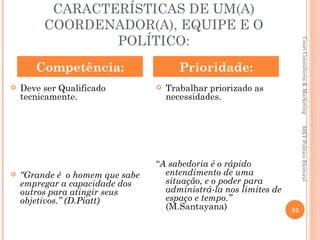 CARACTERÍSTICAS DE UM(A)
         COORDENADOR(A), EQUIPE E O
                 POLÍTICO:




                                                                       Couri Consultoria & Marketing
       Competência:                     Prioridade:
   Deve ser Qualificado            Trabalhar priorizado as
    tecnicamente.                    necessidades.




                                                                       MKT Político Eleitoral
                                 “A sabedoria é o rápido
   “Grande é o homem que sabe     entendimento de uma
    empregar a capacidade dos      situação, e o poder para
    outros para atingir seus       administrá-la nos limites de
    objetivos.” (D.Piatt)          espaço e tempo.”
                                   (M.Santayana)                  32
 