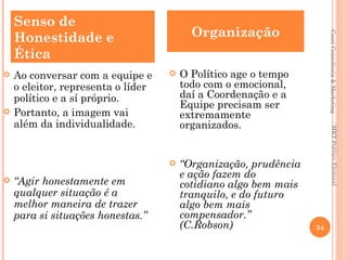 Senso de
    Honestidade e                         Organização




                                                                       Couri Consultoria & Marketing
    Ética
   Ao conversar com a equipe e        O Político age o tempo
    o eleitor, representa o líder       todo com o emocional,
    político e a sí próprio.            daí a Coordenação e a
                                        Equipe precisam ser
   Portanto, a imagem vai              extremamente
    além da individualidade.            organizados.




                                                                           MKT Político Eleitoral
                                       “Organização, prudência
                                        e ação fazem do
   “Agir honestamente em               cotidiano algo bem mais
    qualquer situação é a               tranquilo, e do futuro
    melhor maneira de trazer            algo bem mais
    para si situações honestas.”        compensador.”
                                        (C.Robson)                34
 