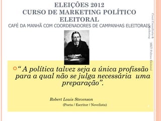 ELEIÇÕES 2012
      CURSO DE MARKETING POLÍTICO




                                                       Couri Consultoria &
               ELEITORAL
CAFÉ DA MANHÃ COM COORDENADORES DE CAMPANHAS ELEITORAIS




                                                                Marketing
                                                           MKT Político Eleitoral
 “ A política talvez seja a única profissão
  para a qual não se julga necessária uma
                 preparação”.

                Robert Louis Stevenson
                      (Poeta / Escritor / Novelista)   4
 