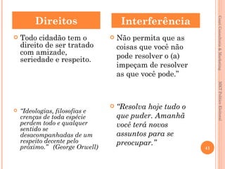 Direitos                     Interferência




                                                                Couri Consultoria & Marketing
   Todo cidadão tem o             Não permita que as
    direito de ser tratado          coisas que você não
    com amizade,                    pode resolver o (a)
    seriedade e respeito.
                                    impeçam de resolver
                                    as que você pode.”




                                                                 MKT Político Eleitoral
                                   “Resolva hoje tudo o
   “Ideologias, filosofias e
    crenças de toda espécie         que puder. Amanhã
    perdem todo e qualquer          você terá novos
    sentido se
    desacompanhadas de um           assuntos para se
    respeito decente pelo           preocupar.”
    próximo.” (George Orwell)                              41
 