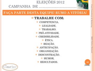 ELEIÇÕES 2012
  CAMPANHA DE ............................................




                                                                       Couri Consultoria & Marketing
FAÇA PARTE DESTA EQUIPE! RUMO A VITÓRIA!
                      TRABALHE COM:
                              COMPETENCIA.
                                  LEALDADE.
                                  TRABALHO.
                           PRÓ-ATIVIDADE.
                           CREDIBILIDADE.




                                                                         MKT Político Eleitoral
                                      ÉTICA.
                                      REAÇÃO.
                              ANTECIPAÇÃO.
                              ORGANIZAÇÃO.
                           DESCONTRAÇÃO.
                                      HUMOR,
                              RESULTADOS.                     45
                                                             (Mural)
 