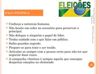 Couri Consultoria &
FAÇA POLÍTICA
FAÇA POLÍTICA




                                                                       Marketing
   Conheça a natureza humana.




                                                                  MKT Político Eleitoral
   Não hesite em ceder no acessório para preservar o
    principal.
   Não delegue a ninguém o papel de líder.
   Tenha cuidado com o que falar em público.
   Saiba guardar segredo.
   Prepare-se para trair e ser traído.
   Articular-se sempre com a pessoa certa para não ter que
    negociar duas vezes.
   A campanha vitoriosa é sempre aquela que consegue
    despertar emoções no eleitorado
                                                              46
 