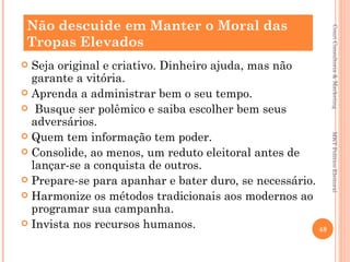 Não descuide em Manter o Moral das




                                                             Couri Consultoria & Marketing
 Tropas Elevados
 Seja original e criativo. Dinheiro ajuda, mas não
  garante a vitória.
 Aprenda a administrar bem o seu tempo.
 Busque ser polêmico e saiba escolher bem seus
  adversários.
 Quem tem informação tem poder.




                                                            MKT Político Eleitoral
 Consolide, ao menos, um reduto eleitoral antes de
  lançar-se a conquista de outros.
 Prepare-se para apanhar e bater duro, se necessário.
 Harmonize os métodos tradicionais aos modernos ao
  programar sua campanha.
 Invista nos recursos humanos.
                                                       48
 