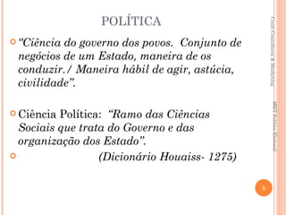 POLÍTICA




                                                   Couri Consultoria & Marketing
 “Ciênciado governo dos povos. Conjunto de
 negócios de um Estado, maneira de os
 conduzir./ Maneira hábil de agir, astúcia,
 civilidade”.




                                                              MKT Político Eleitoral
 Ciência Política: “Ramo das Ciências
  Sociais que trata do Governo e das
  organização dos Estado”.
                 (Dicionário Houaiss- 1275)

                                               5
 