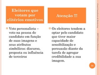 Couri Consultoria & Marketing
   Eleitores que
    votam por                      Atenção !!!
clitérios emotivos

   Voto personalista –         Os eleitores tendem a
    voto na pessoa do            optar pelo candidato




                                                                MKT Político Eleitoral
    candidato em função          que tiver maior
    de suas imagens e            capacidade de
    seus atributos               sensibilização e
    simbólicos: discurso,        persuasão diante da
    proposta ou influência       tarefa de agregar
    de terceiros                 credibilidade a sua
                                 imagem.
                                                         53
 