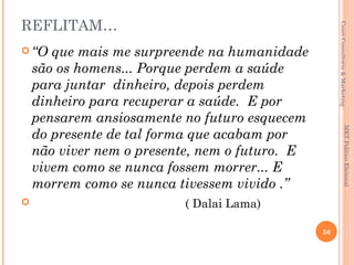 REFLITAM…




                                                     Couri Consultoria & Marketing
 “O   que mais me surpreende na humanidade
    são os homens... Porque perdem a saúde
    para juntar dinheiro, depois perdem
    dinheiro para recuperar a saúde. E por
    pensarem ansiosamente no futuro esquecem




                                                                  MKT Político Eleitoral
    do presente de tal forma que acabam por
    não viver nem o presente, nem o futuro. E
    vivem como se nunca fossem morrer... E
    morrem como se nunca tivessem vivido .”
                         ( Dalai Lama)

                                                56
 