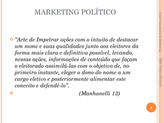 MARKETING POLÍTICO




                                                          Couri Consultoria & Marketing
 “Arte de Impetrar ações com o intuito de destacar
  um nome e suas qualidades junto aos eleitores da
  forma mais clara e definitiva possível, levando,
  nessas ações, informações de conteúdo que façam




                                                           MKT Político Eleitoral
  o eleitorado assimilá-las com o objetivo de, no
  primeiro instante, eleger o dono do nome a um
  cargo eletivo e posteriormente alimentar este
  conceito e defendê-lo”.
                            (Manhanelli 13)

                                                      6
 