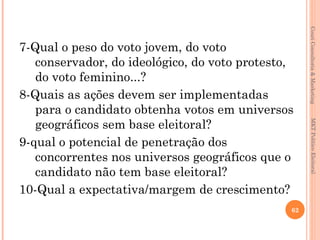Couri Consultoria & Marketing
7-Qual o peso do voto jovem, do voto
   conservador, do ideológico, do voto protesto,
   do voto feminino...?
8-Quais as ações devem ser implementadas
   para o candidato obtenha votos em universos
   geográficos sem base eleitoral?




                                                     MKT Político Eleitoral
9-qual o potencial de penetração dos
   concorrentes nos universos geográficos que o
   candidato não tem base eleitoral?
10-Qual a expectativa/margem de crescimento?
                                               62
 