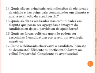 14-Quais são as principais reivindicações do eleitorado




                                                               Couri Consultoria & Marketing
  da cidade e das principais comunidades em disputa e
  qual a avaliação da atual gestão?
15-Quais as obras realizadas nas comunidades em
  disputa que possa ser agregadas a imagem do
  candidato ou do seu partido ou de apoiadores?
16-Quais as forças políticas que não podem ser
  associadas à candidatura por terem um avaliação




                                                                MKT Político Eleitoral
  negativa?
17-Como o eleitorado observa/vê o candidato: honesto
  ou desonesto? Eficiente ou ineficiente? Jovem ou
  velho? Preparado? Consciente ou aventureiro?

                                                          64
 