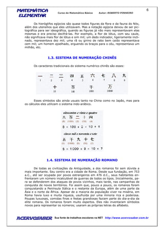 MATEMÁTICAMATEMÁTICAMATEMÁTICAMATEMÁTICA
ELEMENTARELEMENTARELEMENTARELEMENTAR
Curso de Matemática Básica Autor: ROBERTO PINHEIRO
AcervoSaber Sua fonte de trabalhos escolares na NET http://www.acervosaber.com.br
6
Os hieróglifos egípcios são quase todos figuras da flora e da fauna do Nilo,
além dos utensílios que eles utilizavam. Mas a notação egípcia deixou de ser pic-
tográfica para ser ideográfica, quando as figuras já não mais representavam elas
mesmas e era preciso decifrá-las. Por exemplo, a flor de lótus, com seu caule,
não significava mais flor de lótus e sim mil; um dedo indicador, ligeiramente incli-
nado, representava dez mil; uma rã ou girino de rabo bem caído representava
cem mil; um homem ajoelhado, erguendo os braços para o céu, representava um
milhão, etc.
1.3. SISTEMA DE NUMERAÇÃO CHINÊS
Os caracteres tradicionais do sistema numérico chinês são esses:
Esses símbolos são ainda usuais tanto na China como no Japão, mas para
os cálculos eles utilizam o sistema indo-arábico.
1.4. SISTEMA DE NUMERAÇÃO ROMANO
De todas as civilizações da Antiguidade, a dos romanos foi sem dúvida a
mais importante. Seu centro era a cidade de Roma. Desde sua fundação, em 753
a.C., até ser ocupada por povos estrangeiros em 476 d.C., seus habitantes en-
frentaram um número incalculável de guerras de todos os tipos. Inicialmente, pa-
ra se defenderem dos ataques de povos vizinhos, mais tarde, nas campanhas de
conquista de novos territórios. Foi assim que, pouco a pouco, os romanos foram
conquistando a Península Itálica e o restante da Europa, além de uma parte da
Ásia e o norte da África. Apesar de a maioria da população viver na miséria, em
Roma havia luxo e muita riqueza, usufruída por uma minoria rica e poderosa.
Poupas luxuosas, comidas finas e festas grandiosas faziam parte do dia-a-dia da
elite romana. Os romanos foram muito espertos. Eles não inventaram símbolos
novos para representar os números; usaram as próprias letras do alfabeto.
 