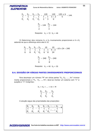 MATEMÁTICAMATEMÁTICAMATEMÁTICAMATEMÁTICA
ELEMENTARELEMENTARELEMENTARELEMENTAR
Curso de Matemática Básica Autor: ROBERTO PINHEIRO
AcervoSaber Sua fonte de trabalhos escolares na NET http://www.acervosaber.com.br
96
144
5
6x120
6
23
120
3
1
2
1
120
P
1
P
1
XX
P
1
X
P
1
X
21
21
2
2
1
1
==
+
=
+
=
+
+
==
144
2
1
X1
= 144
3
1
X2
=
Resposta: X1 = 72 X2 = 48
2) Determinar dois números X1 e X2 inversamente proporcionais a 6 e 8,
sabendo-se que a diferença entre eles é 10.
24024x10
24
34
10
8
1
6
1
10
P
1
P
1
XX
8
1
X
6
1
X
21
2121
==
−
=
−
=
−
−
==
240
6
1
X1
= 240
8
1
X2
=
Resposta: X1 = 40 X2 = 30
8.4. DIVISÃO EM VÁRIAS PARTES INVERSAMENTE PROPORCIONAIS
Para decompor um número "M" em várias partes "X1, X2, ... , Xn" inversa-
mente proporcionais a "P1, P2, ..., Pn", deve-se montar um sistema com "n" e-
quações e "n" incógnitas:
X1 + X2 + ... + Xn = M
n
n
2
2
1
1
P
1
X
...
P
1
X
P
1
X
=
A solução segue das propriedades das proporções:
K
P
1
...
P
1
P
1
X...XX
P
1
X
...
P
1
X
P
1
X
n21
n21
n
n
2
2
1
1
=
+++
+++
==
 