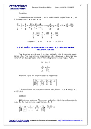 MATEMÁTICAMATEMÁTICAMATEMÁTICAMATEMÁTICA
ELEMENTARELEMENTARELEMENTARELEMENTAR
Curso de Matemática Básica Autor: ROBERTO PINHEIRO
AcervoSaber Sua fonte de trabalhos escolares na NET http://www.acervosaber.com.br
97
Exercícios:
1) Determinar três números X, Y e Z inversamente proporcionais a 2, 4 e
6, de modo que 2X + 3Y - 4Z = 10.
13
120
13
12
x10
12
13
10
12
8912
10
6
1
.4
4
1
.3
2
1
.2
Z4Y3X2
6
1
Z
4
1
Y
2
1
X
===
−+
=
−+
−+
===
13
120
2
1
X
=
13
120
4
1
Y
=
13
120
6
1
Z
=
Resposta: X = 60/13 Y = 20/13 Z = 30/13
8.5. DIVISÃO EM DUAS PARTES DIRETA E INVERSAMENTE
PROPORCIONAIS
Para decompor um número M em duas partes X1 e X2 diretamente propor-
cionais a P1 e P2 e inversamente proporcionais a Q1 e Q2, deve-se decompor este
número M em duas partes X1 e X2 diretamente proporcionais a P1/Q1 e P2/Q2.
X1 + X2 = M
A solução segue das propriedades das proporções:
O último número K é que proporciona a solução pois: X1 = K.(P1/Q1) e X2
= K.(P2/Q2)
Exercício:
1) Decompor o número 76 em duas partes X1 e X2 diretamente proporcio-
nais a 3 e 2 e inversamente proporcionais a 5 e 3.
 