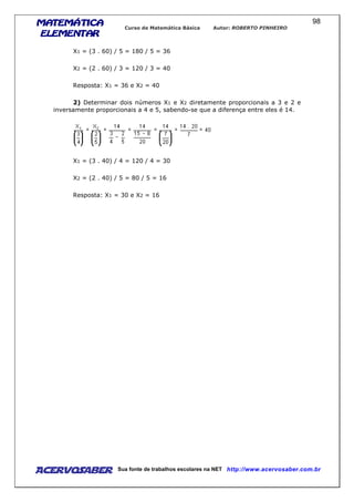 MATEMÁTICAMATEMÁTICAMATEMÁTICAMATEMÁTICA
ELEMENTARELEMENTARELEMENTARELEMENTAR
Curso de Matemática Básica Autor: ROBERTO PINHEIRO
AcervoSaber Sua fonte de trabalhos escolares na NET http://www.acervosaber.com.br
98
X1 = (3 . 60) / 5 = 180 / 5 = 36
X2 = (2 . 60) / 3 = 120 / 3 = 40
Resposta: X1 = 36 e X2 = 40
2) Determinar dois números X1 e X2 diretamente proporcionais a 3 e 2 e
inversamente proporcionais a 4 e 5, sabendo-se que a diferença entre eles é 14.
X1 = (3 . 40) / 4 = 120 / 4 = 30
X2 = (2 . 40) / 5 = 80 / 5 = 16
Resposta: X1 = 30 e X2 = 16
 