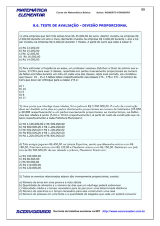 MATEMÁTICAMATEMÁTICAMATEMÁTICAMATEMÁTICA
ELEMENTARELEMENTARELEMENTARELEMENTAR
Curso de Matemática Básica Autor: ROBERTO PINHEIRO
AcervoSaber Sua fonte de trabalhos escolares na NET http://www.acervosaber.com.br
99
8.6. TESTE DE AVALIAÇÃO - DIVISÃO PROPORCIONAL
1) Uma empresa que tem três sócios teve R$ 45.000,00 de lucro. Ademir investiu na empresa R$
2.500,00 durante um ano e meio, Bernardo investiu na empresa R$ 4.000,00 durante 1 ano e Cé-
sar investiu na empresa R$ 6.000,00 durante 7 meses. A parte do lucro que cabe a César é:
a) R$ 13.000,00
b) R$ 15.000,00
c) R$ 12.000,00
d) R$ 16.000,00
e) R$ 14.000,00
2) Para estimular a freqüência as aulas, um professor resolveu distribuir a titulo de prêmio aos a-
lunos, 33 CD's para suas 3 classes, repartidas em partes inversamente proporcionais ao numero
de faltas ocorridas durante um mês em cada uma das classes. Após esse período, ele constatou
que houve: 10 , 15 e 5 faltas totais respectivamente nas classes 1ªA , 1ªB e 1ªC . O número de
CD's que deve ser entregue para a classe 1ªA é:
a) 7
b) 10
c) 9
d) 8
e) 11
3) Uma ponte que interliga duas cidades, foi orçada em R$ 2.000.000,00. O custo da construção
deve ser dividido entre elas em partes diretamente proporcionais ao numero de habitantes (20.000
e 60.000 respectivamente) e em partes inversamente proporcionais, ao mesmo tempo, as distân-
cias das cidades à ponte (5 Km e 10 Km respectivamente). A parte do custo da construção que ca-
berá respectivamente a cada Prefeitura Municipal é:
a) R$ 1.100.000,00 e R$ 900.000,00
b) R$ 800.000,00 e R$ 1.200.000,00
c) R$ 900.000,00 e R$ 1.100,000,00
d) R$ 850.000,00 e R$ 1.150,000,00
e) R$ 1.200.000,00 e R$ 800.000,00
4) Três amigos jogaram R$ 450,00 na Loteria Esportiva, sendo que Alexandre entrou com R$
180,00, Francisco entrou com R$ 120,00 e Claudemir entrou com R$ 150,00. Ganharam um prê-
mio de R$ 300.000,00. Ao ser rateado o prêmio, Claudemir ficará com:
a) R$ 100.000,00
b) R$ 80.000,00
c) R$ 90.000,00
d) R$ 110.000,00
e) R$ 120.000,00
5) Todos os eventos relacionados abaixo são inversamente proporcionais, exceto:
a) Número de erros em uma prova e a nota obtida
b) Quantidade de alimento e o número de dias que um náufrago poderá sobreviver
c) Velocidade média e o tempo necessário para se percorrer uma determinada distância
d) Número de operários e o tempo necessário para eles construírem uma casa
e) Número de pessoas em uma festa e a quantidade de salgados que cada um poderá consumir
 