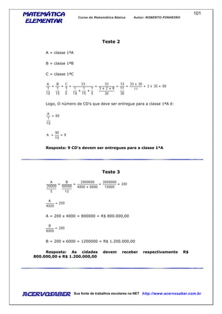 MATEMÁTICAMATEMÁTICAMATEMÁTICAMATEMÁTICA
ELEMENTARELEMENTARELEMENTARELEMENTAR
Curso de Matemática Básica Autor: ROBERTO PINHEIRO
AcervoSaber Sua fonte de trabalhos escolares na NET http://www.acervosaber.com.br
101
Teste 2
A = classe 1ªA
B = classe 1ªB
C = classe 1ªC
Logo, O número de CD's que deve ser entregue para a classe 1ªA é:
Resposta: 9 CD's devem ser entregues para a classe 1ªA
Teste 3
A = 200 x 4000 = 800000 = R$ 800.000,00
B = 200 x 6000 = 1200000 = R$ 1.200.000,00
Resposta: As cidades devem receber respectivamente R$
800.000,00 e R$ 1.200.000,00
 