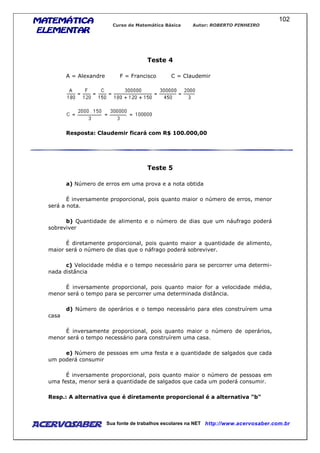 MATEMÁTICAMATEMÁTICAMATEMÁTICAMATEMÁTICA
ELEMENTARELEMENTARELEMENTARELEMENTAR
Curso de Matemática Básica Autor: ROBERTO PINHEIRO
AcervoSaber Sua fonte de trabalhos escolares na NET http://www.acervosaber.com.br
102
Teste 4
A = Alexandre F = Francisco C = Claudemir
Resposta: Claudemir ficará com R$ 100.000,00
Teste 5
a) Número de erros em uma prova e a nota obtida
É inversamente proporcional, pois quanto maior o número de erros, menor
será a nota.
b) Quantidade de alimento e o número de dias que um náufrago poderá
sobreviver
É diretamente proporcional, pois quanto maior a quantidade de alimento,
maior será o número de dias que o náfrago poderá sobreviver.
c) Velocidade média e o tempo necessário para se percorrer uma determi-
nada distância
É inversamente proporcional, pois quanto maior for a velocidade média,
menor será o tempo para se percorrer uma determinada distância.
d) Número de operários e o tempo necessário para eles construírem uma
casa
É inversamente proporcional, pois quanto maior o número de operários,
menor será o tempo necessário para construírem uma casa.
e) Número de pessoas em uma festa e a quantidade de salgados que cada
um poderá consumir
É inversamente proporcional, pois quanto maior o número de pessoas em
uma festa, menor será a quantidade de salgados que cada um poderá consumir.
Resp.: A alternativa que é diretamente proporcional é a alternativa "b"
 