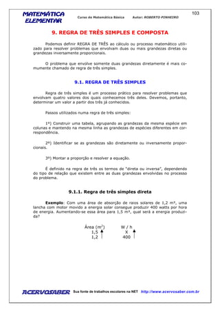 MATEMÁTICAMATEMÁTICAMATEMÁTICAMATEMÁTICA
ELEMENTARELEMENTARELEMENTARELEMENTAR
Curso de Matemática Básica Autor: ROBERTO PINHEIRO
AcervoSaber Sua fonte de trabalhos escolares na NET http://www.acervosaber.com.br
103
9. REGRA DE TRÊS SIMPLES E COMPOSTA
Podemos definir REGRA DE TRÊS ao cálculo ou processo matemático utili-
zado para resolver problemas que envolvam duas ou mais grandezas diretas ou
grandezas inversamente proporcionais.
O problema que envolve somente duas grandezas diretamente é mais co-
mumente chamado de regra de três simples.
9.1. REGRA DE TRÊS SIMPLES
Regra de três simples é um processo prático para resolver problemas que
envolvam quatro valores dos quais conhecemos três deles. Devemos, portanto,
determinar um valor a partir dos três já conhecidos.
Passos utilizados numa regra de três simples:
1º) Construir uma tabela, agrupando as grandezas da mesma espécie em
colunas e mantendo na mesma linha as grandezas de espécies diferentes em cor-
respondência.
2º) Identificar se as grandezas são diretamente ou inversamente propor-
cionais.
3º) Montar a proporção e resolver a equação.
É definido na regra de três os termos de “direta ou inversa”, dependendo
do tipo de relação que existem entre as duas grandezas envolvidas no processo
do problema.
9.1.1. Regra de três simples direta
Exemplo: Com uma área de absorção de raios solares de 1,2 m², uma
lancha com motor movido a energia solar consegue produzir 400 watts por hora
de energia. Aumentando-se essa área para 1,5 m², qual será a energia produzi-
da?
Área (m2
) W / h
1,5 X
1,2 400
 