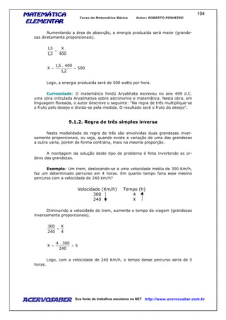MATEMÁTICAMATEMÁTICAMATEMÁTICAMATEMÁTICA
ELEMENTARELEMENTARELEMENTARELEMENTAR
Curso de Matemática Básica Autor: ROBERTO PINHEIRO
AcervoSaber Sua fonte de trabalhos escolares na NET http://www.acervosaber.com.br
104
Aumentando a área de absorção, a energia produzida será maior (grande-
zas diretamente proporcionais).
400
X
2,1
5,1
=
500
2,1
400.5,1
X ==
Logo, a energia produzida será de 500 watts por hora.
Curiosidade: O matemático hindú Aryabhata escreveu no ano 499 d.C.
uma obra intitulada Aryabhatiya sobre astronomia e matemática. Nesta obra, em
linguagem floreada, o autor descreve o seguinte: "Na regra de três multiplique-se
o fruto pelo desejo e divida-se pela medida. O resultado será o fruto do desejo".
9.1.2. Regra de três simples inversa
Nesta modalidade de regra de três são envolvidas duas grandezas inver-
samente proporcionais, ou seja, quando existe a variação de uma das grandezas
a outra varia, porém de forma contrária, mais na mesma proporção.
A montagem da solução deste tipo de problema é feita invertendo as or-
dens das grandezas.
Exemplo: Um trem, deslocando-se a uma velocidade média de 300 Km/h,
faz um determinado percurso em 4 horas. Em quanto tempo faria esse mesmo
percurso com a velocidade de 240 km/h?
Velocidade (Km/h) Tempo (h)
300 4
240 X
Diminuindo a velocidade do trem, aumenta o tempo da viagem (grandezas
inversamente proporcionais).
4
X
240
300
=
5
240
300.4
X ==
Logo, com a velocidade de 240 Km/h, o tempo desse percurso seria de 5
horas.
 