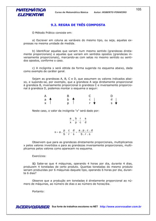 MATEMÁTICAMATEMÁTICAMATEMÁTICAMATEMÁTICA
ELEMENTARELEMENTARELEMENTARELEMENTAR
Curso de Matemática Básica Autor: ROBERTO PINHEIRO
AcervoSaber Sua fonte de trabalhos escolares na NET http://www.acervosaber.com.br
105
9.2. REGRA DE TRÊS COMPOSTA
O Método Prático consiste em:
a) Escrever em coluna as variáveis do mesmo tipo, ou seja, aquelas ex-
pressas na mesma unidade de medida.
b) Identificar aquelas que variam num mesmo sentido (grandezas direta-
mente proporcionais) e aquelas que variam em sentidos opostos (grandezas in-
versamente proporcionais), marcando-as com setas no mesmo sentido ou senti-
dos opostos, conforme o caso.
c) A incógnita x será obtida da forma sugerida no esquema abaixo, dada
como exemplo de caráter geral.
Sejam as grandezas A, B, C e D, que assumem os valores indicados abai-
xo, e supondo-se, por exemplo, que a grandeza A seja diretamente proporcional
à grandeza B, inversamente proporcional à grandeza C e inversamente proporcio-
nal à grandeza D, podemos montar o esquema a seguir:
A B C D
a b c d
x p r s
Neste caso, o valor da incógnita "x" será dado por:
d
s
.
c
r
.
p
b
x
a
=
s.r.b
d.c.p.a
s
d
.
r
c
.
b
p
.ax ==
Observem que para as grandezas diretamente proporcionais, multiplicamos
x pelos valores invertidos e para as grandezas inversamente proporcionais, multi-
plicamos pelos valores como aparecem no esquema.
Exercícios:
1) Sabe-se que 4 máquinas, operando 4 horas por dia, durante 4 dias,
produzem 4 toneladas de certo produto. Quantas toneladas do mesmo produto
seriam produzidas por 6 máquinas daquele tipo, operando 6 horas por dia, duran-
te 6 dias?
Observe que a produção em toneladas é diretamente proporcional ao nú-
mero de máquinas, ao número de dias e ao número de horas/dia.
Portanto:
 