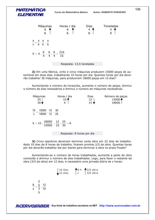 MATEMÁTICAMATEMÁTICAMATEMÁTICAMATEMÁTICA
ELEMENTARELEMENTARELEMENTARELEMENTAR
Curso de Matemática Básica Autor: ROBERTO PINHEIRO
AcervoSaber Sua fonte de trabalhos escolares na NET http://www.acervosaber.com.br
106
Máquinas Horas / dia Dias Toneladas
4 4 4 4
6 6 6 X
6
4
.
6
4
.
6
4
x
4
=
16
216
4
6
.
4
6
.
4
6
.4X ==
Resposta: 13,5 toneladas
2) Em uma fábrica, vinte e cinco máquinas produzem 15000 peças de au-
tomóvel em doze dias, trabalhando 10 horas por dia. Quantas horas por dia deve-
rão trabalhar 30 máquinas, para produzirem 18000 peças em 15 dias?
Aumentando o número de horas/dia, aumenta o número de peças, diminui
o número de dias necessários e diminui o número de máquinas necessárias.
Máquinas Horas / dia Dias Número de peças
25 10 12 15000
30 X 15 18000
25
30
.
12
15
.
18000
15000
x
10
=
8
30
25
.
15
12
.
15000
18000
.10X ==
Resposta: 8 horas por dia
3) Cinco operários deveriam terminar certa obra em 22 dias de trabalho.
Após 10 dias de 8 horas de trabalho, ficaram prontos 2/5 da obra. Quantas horas
por dia deverão trabalhar daí por diante para terminar a obra no prazo fixado?
Aumentando-se o número de horas trabalhadas, aumenta a parte da obra
concluída e diminui o número de dias trabalhados. Logo, para fazer o restante da
obra (3/5 da obra) em 12 dias, é necessário uma jornada diária de x horas:
10
12
.
5
3
5
2
x
8
=
 