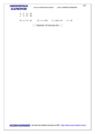 MATEMÁTICAMATEMÁTICAMATEMÁTICAMATEMÁTICA
ELEMENTARELEMENTARELEMENTARELEMENTAR
Curso de Matemática Básica Autor: ROBERTO PINHEIRO
AcervoSaber Sua fonte de trabalhos escolares na NET http://www.acervosaber.com.br
107
30
24
10
12
.
3
2
x
8
==
24 . X = 8 . 30 24 . X = 240 X = 240 / 24 X = 10
Resposta: 10 horas por dia
 