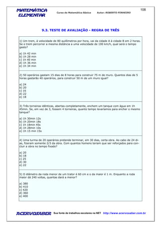 MATEMÁTICAMATEMÁTICAMATEMÁTICAMATEMÁTICA
ELEMENTARELEMENTARELEMENTARELEMENTAR
Curso de Matemática Básica Autor: ROBERTO PINHEIRO
AcervoSaber Sua fonte de trabalhos escolares na NET http://www.acervosaber.com.br
108
9.3. TESTE DE AVALIAÇÃO - REGRA DE TRÊS
1) Um trem, á velocidade de 80 quilômetros por hora, vai da cidade A à cidade B em 2 horas.
Se o trem percorrer a mesma distância a uma velocidade de 100 km/h, qual será o tempo
gasto?
a) 1h 42 min
b) 1h 28 min
c) 1h 40 min
d) 1h 36 min
e) 1h 34 min
2) 50 operários gastam 15 dias de 8 horas para construir 75 m de muro. Quantos dias de 5
horas gastarão 40 operários, para construir 50 m de um muro igual?
a) 24
b) 20
c) 16
d) 22
e) 18
3) Três torneiras idênticas, abertas completamente, enchem um tanque com água em 1h
45min. Se, em vez de 3, fossem 4 torneiras, quanto tempo levaríamos para encher o mesmo
tanque?
a) 1h 30min 12s
b) 1h 20min 18s
c) 1h 18min 45s
d) 1h 28min 10s
e) 1h 15 min 15s
4) Uma turma de 20 operários pretende terminar, em 30 dias, certa obra. Ao cabo de 24 di-
as, fizeram somente 2/3 da obra. Com quantos homens teriam que ser reforçados para con-
cluir a obra no tempo fixado?
a) 20
b) 18
c) 25
d) 30
e) 22
5) O diâmetro da roda menor de um trator é 60 cm e o da maior é 1 m. Enquanto a roda
maior dá 240 voltas, quantas dará a menor?
a) 380
b) 410
c) 420
d) 360
e) 400
 